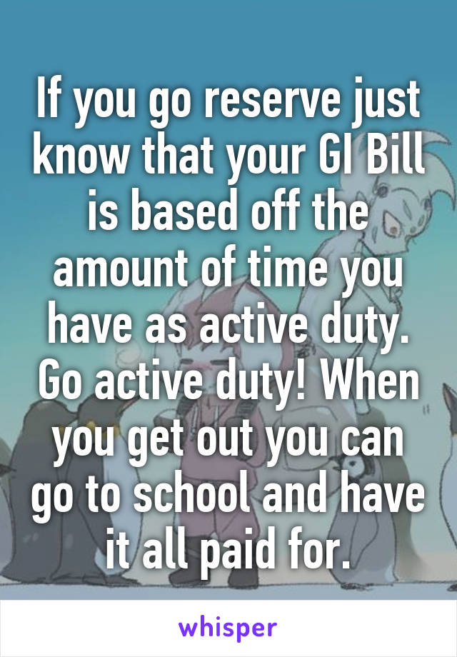 If you go reserve just know that your GI Bill is based off the amount of time you have as active duty. Go active duty! When you get out you can go to school and have it all paid for.