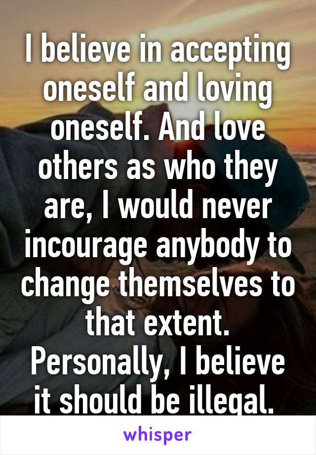 I believe in accepting oneself and loving oneself. And love others as who they are, I would never incourage anybody to change themselves to that extent. Personally, I believe it should be illegal. 