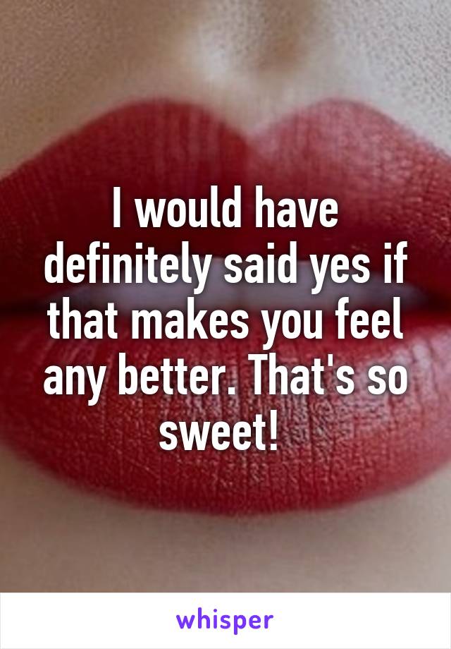 I would have definitely said yes if that makes you feel any better. That's so sweet! 