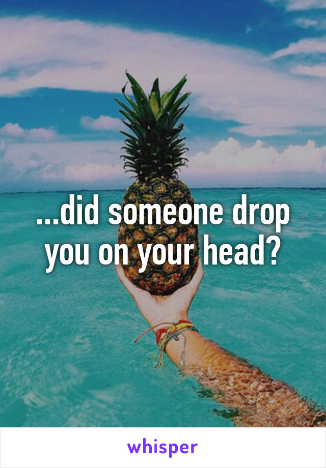 ...did someone drop you on your head?