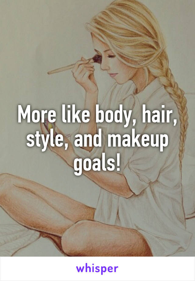 More like body, hair, style, and makeup goals!