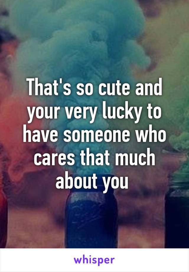 That's so cute and your very lucky to have someone who cares that much about you 