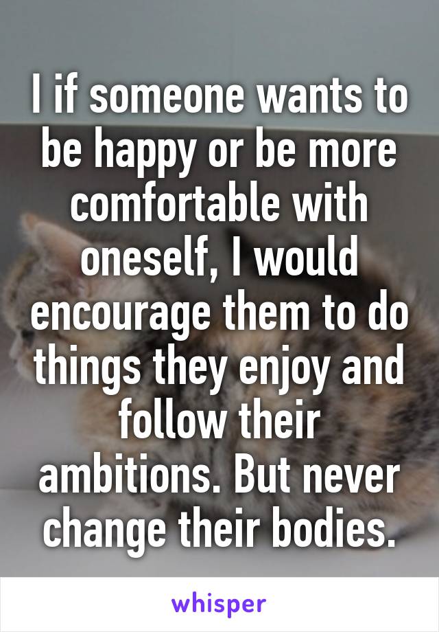 I if someone wants to be happy or be more comfortable with oneself, I would encourage them to do things they enjoy and follow their ambitions. But never change their bodies.