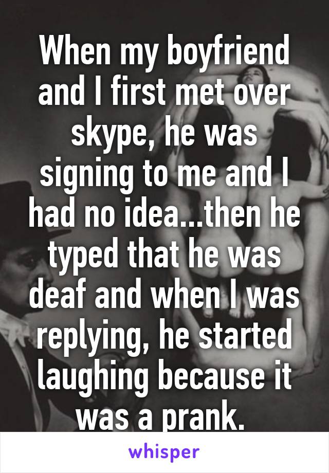 When my boyfriend and I first met over skype, he was signing to me and I had no idea...then he typed that he was deaf and when I was replying, he started laughing because it was a prank. 