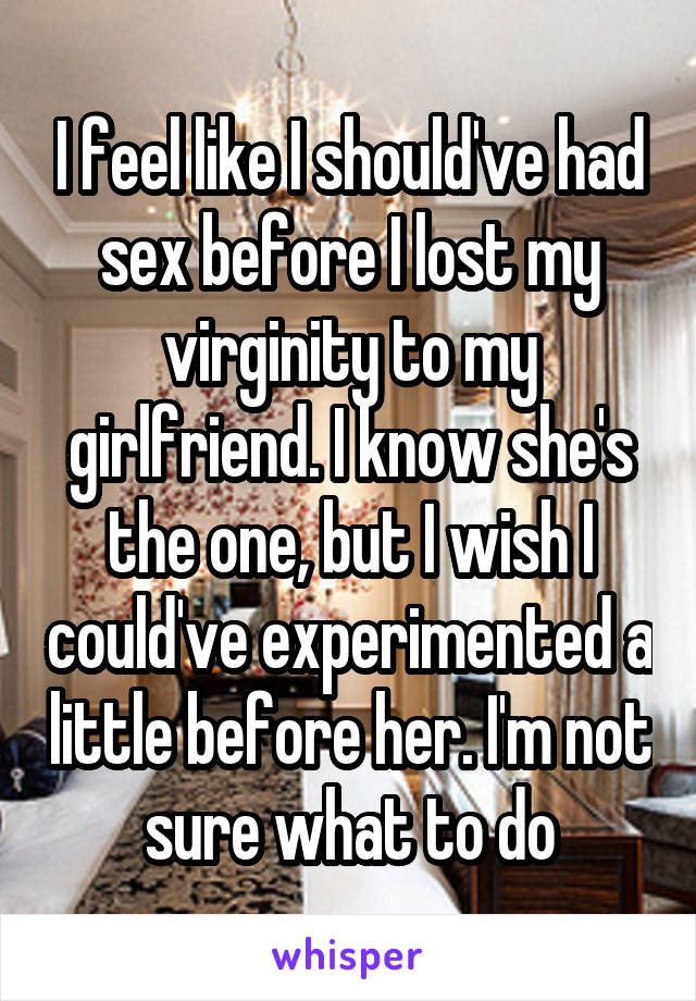 I feel like I should've had sex before I lost my virginity to my girlfriend. I know she's the one, but I wish I could've experimented a little before her. I'm not sure what to do