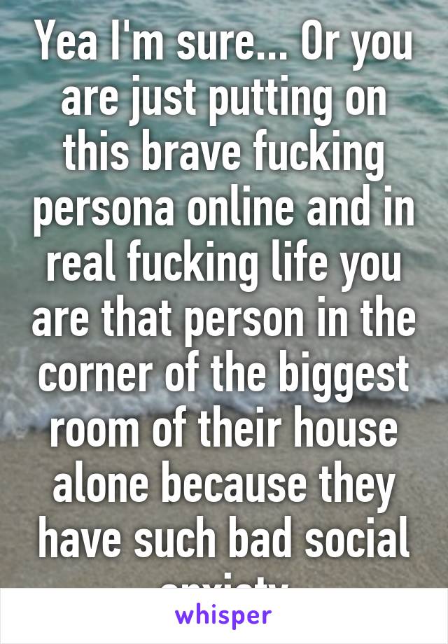 Yea I'm sure... Or you are just putting on this brave fucking persona online and in real fucking life you are that person in the corner of the biggest room of their house alone because they have such bad social anxiety