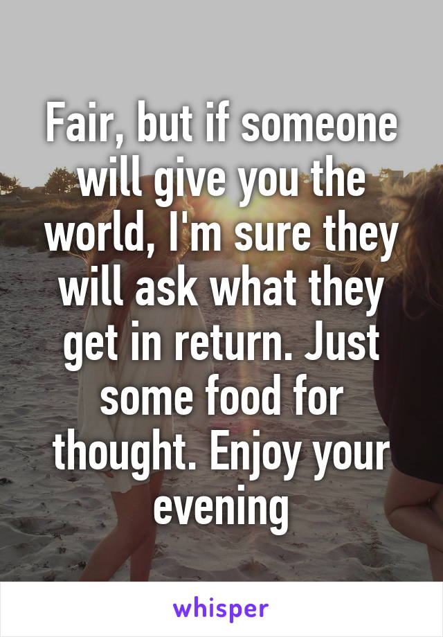 Fair, but if someone will give you the world, I'm sure they will ask what they get in return. Just some food for thought. Enjoy your evening