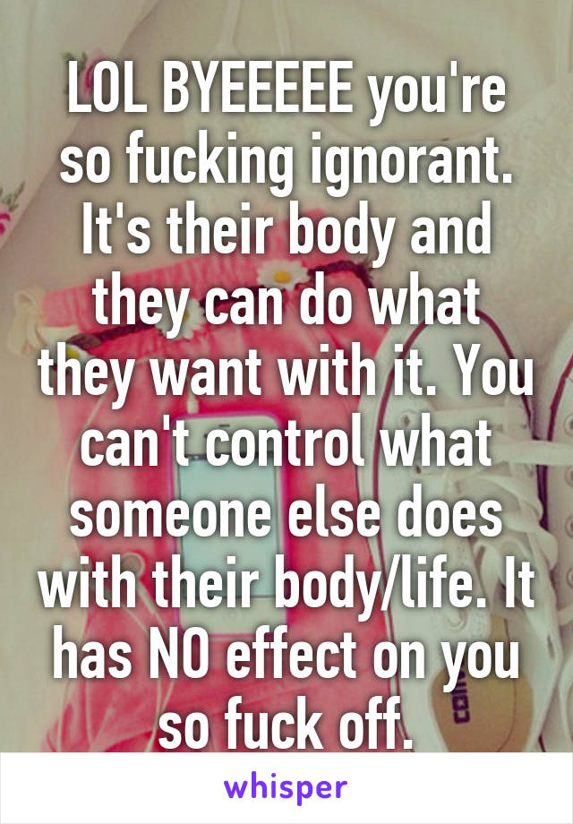 LOL BYEEEEE you're so fucking ignorant. It's their body and they can do what they want with it. You can't control what someone else does with their body/life. It has NO effect on you so fuck off.