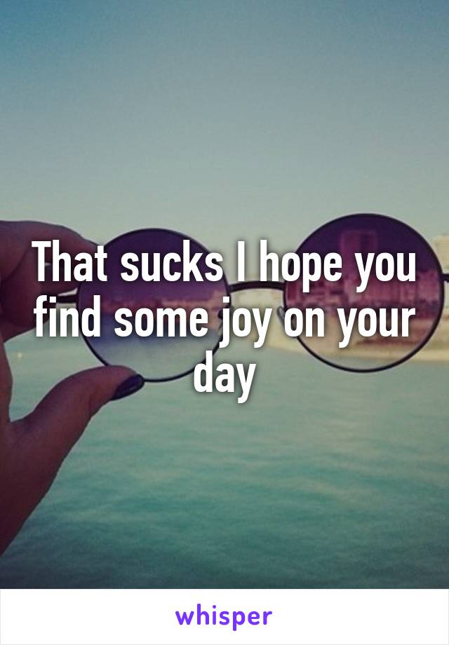 That sucks I hope you find some joy on your day