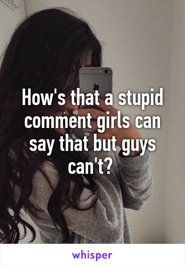 How's that a stupid comment girls can say that but guys can't? 