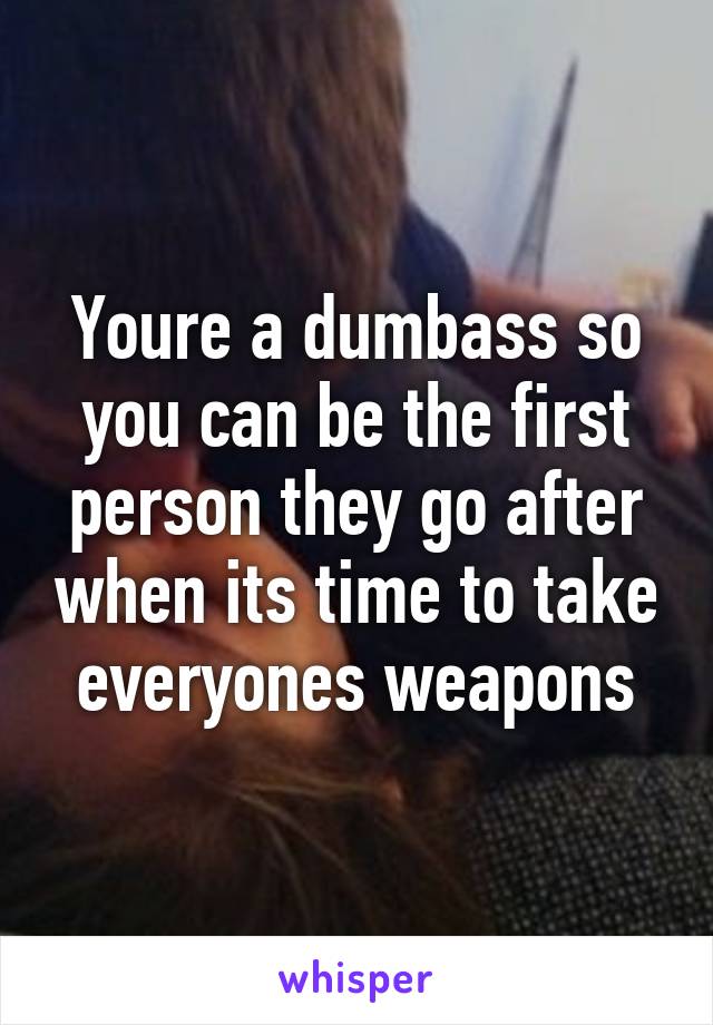 Youre a dumbass so you can be the first person they go after when its time to take everyones weapons