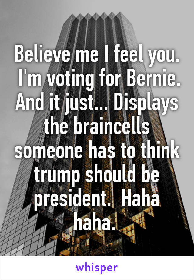 Believe me I feel you.  I'm voting for Bernie. And it just... Displays the braincells someone has to think trump should be president.  Haha haha. 