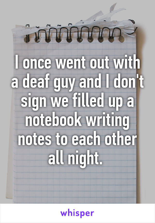 I once went out with a deaf guy and I don't sign we filled up a notebook writing notes to each other all night. 