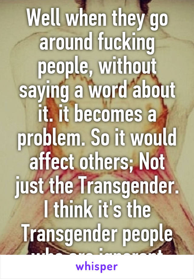 Well when they go around fucking people, without saying a word about it. it becomes a problem. So it would affect others; Not just the Transgender. I think it's the Transgender people who are ignorant