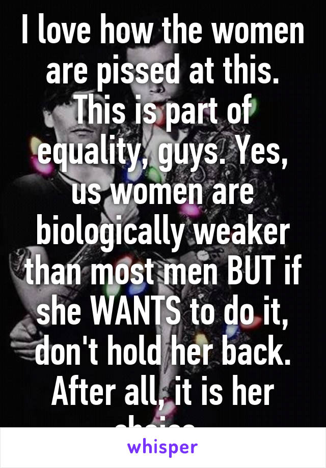 I love how the women are pissed at this. This is part of equality, guys. Yes, us women are biologically weaker than most men BUT if she WANTS to do it, don't hold her back. After all, it is her choice. 