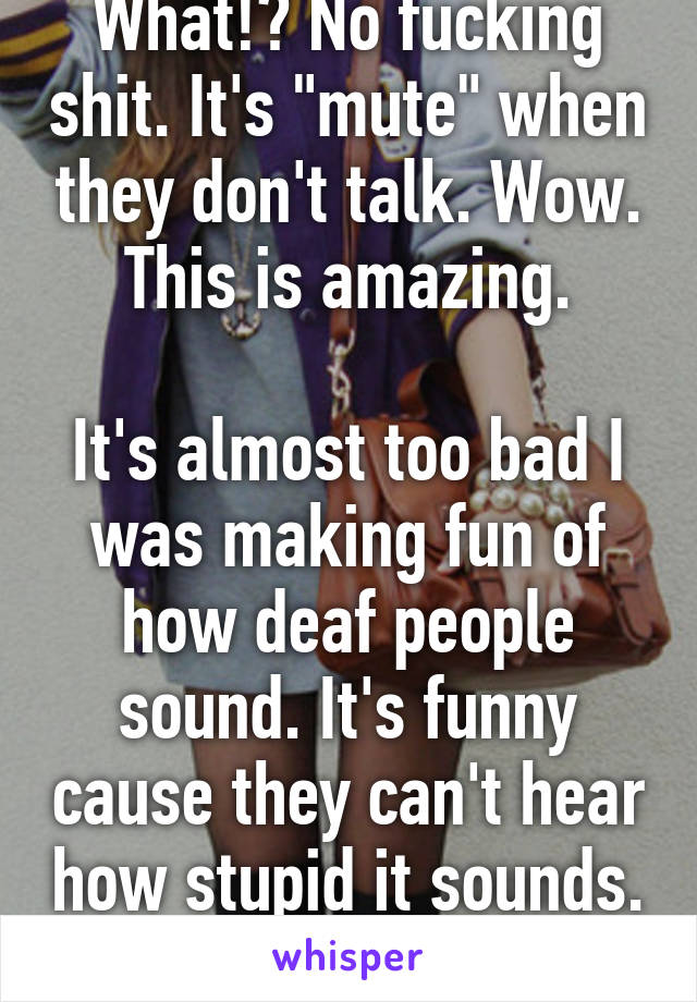 What!? No fucking shit. It's "mute" when they don't talk. Wow. This is amazing.

It's almost too bad I was making fun of how deaf people sound. It's funny cause they can't hear how stupid it sounds. 