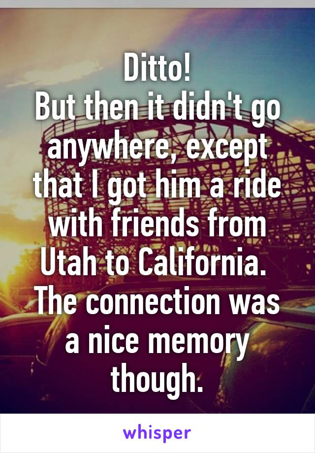 Ditto!
But then it didn't go anywhere, except that I got him a ride with friends from Utah to California. 
The connection was a nice memory though.