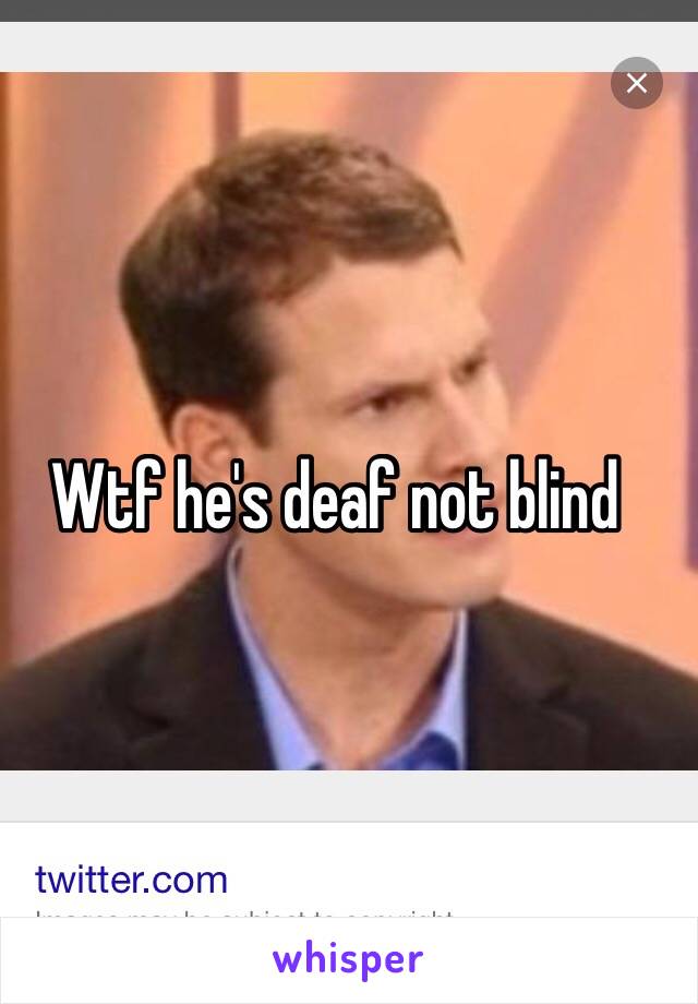 Wtf he's deaf not blind