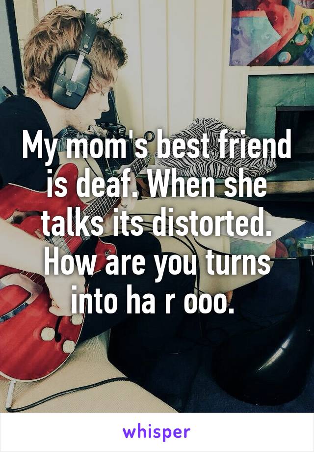 My mom's best friend is deaf. When she talks its distorted. How are you turns into ha r ooo. 