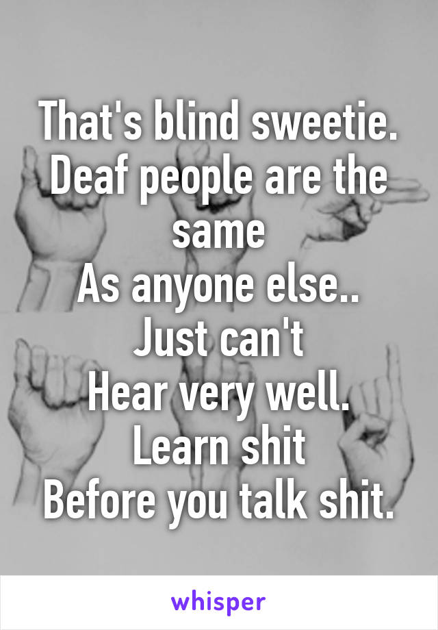 That's blind sweetie.
Deaf people are the same
As anyone else.. Just can't
Hear very well. Learn shit
Before you talk shit.