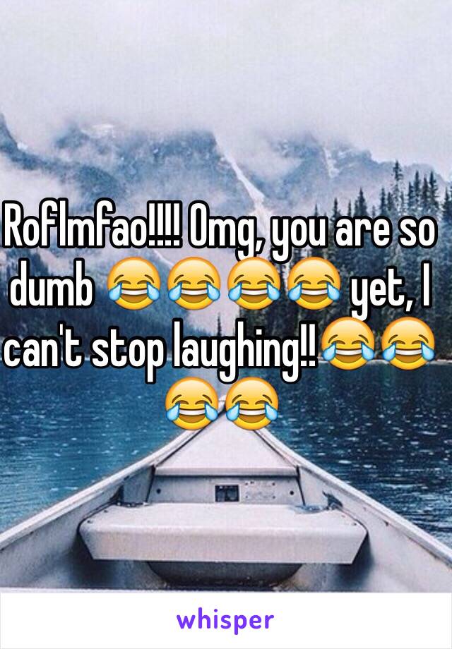 Roflmfao!!!! Omg, you are so dumb 😂😂😂😂 yet, I can't stop laughing!!😂😂😂😂