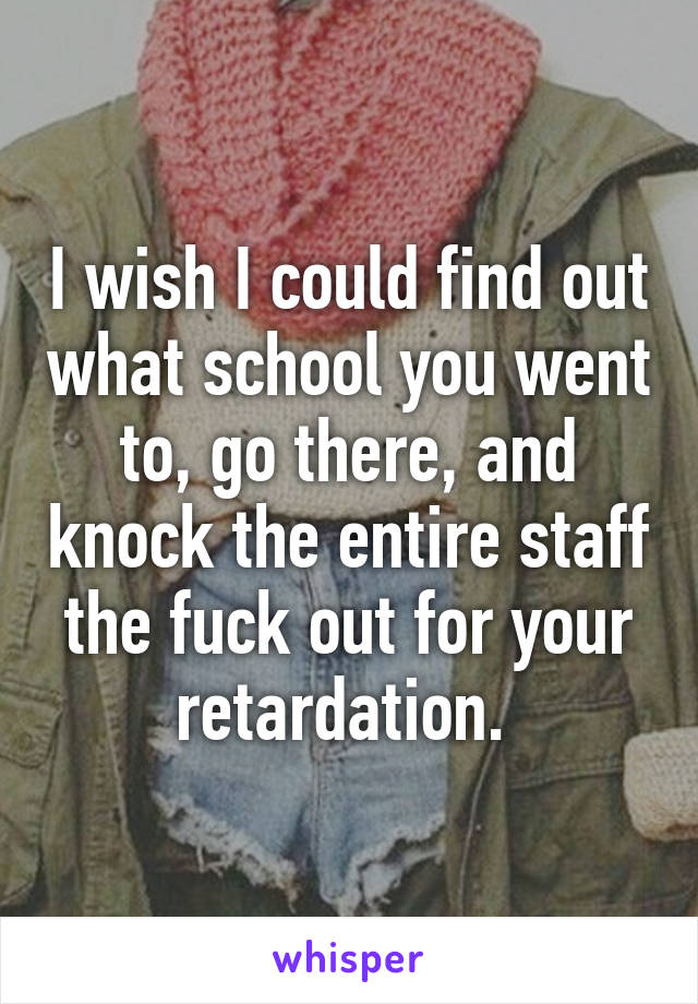 I wish I could find out what school you went to, go there, and knock the entire staff the fuck out for your retardation. 