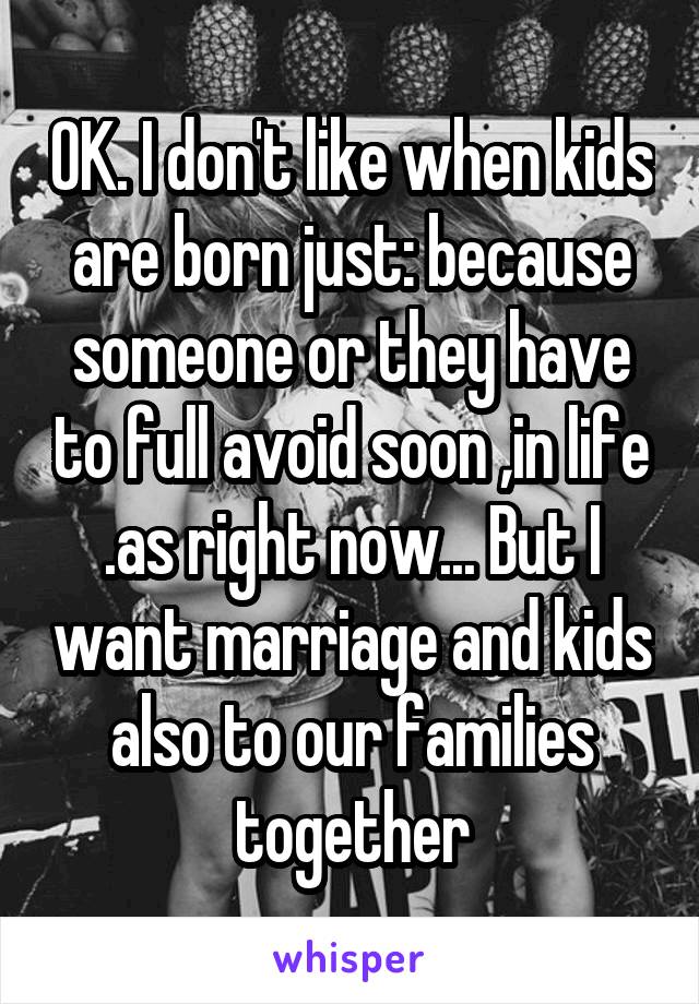 OK. I don't like when kids are born just: because someone or they have to full avoid soon ,in life .as right now... But I want marriage and kids also to our families together