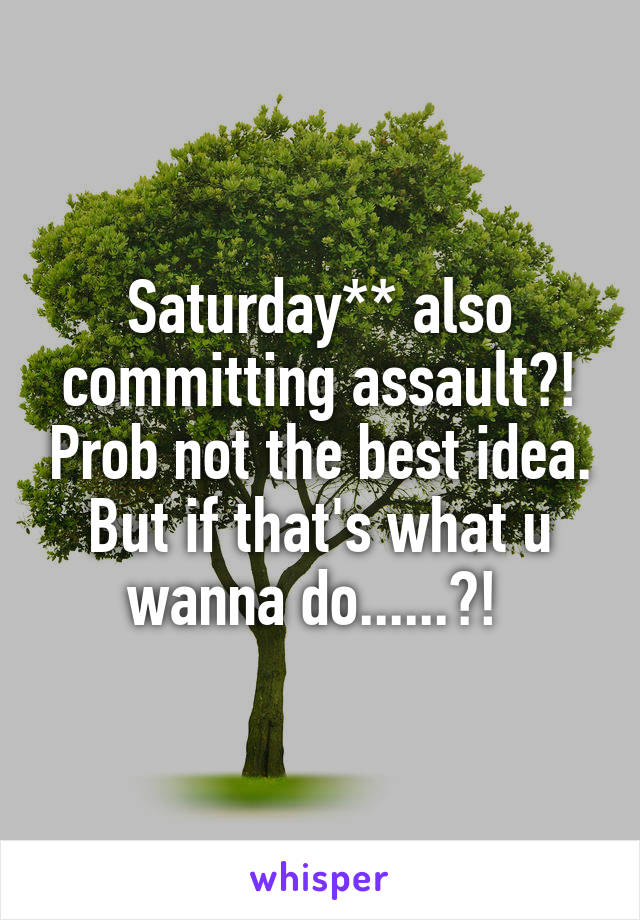 Saturday** also committing assault?! Prob not the best idea. But if that's what u wanna do......?! 