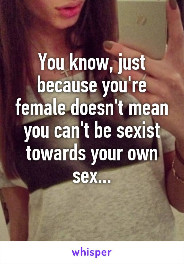 You know, just because you're female doesn't mean you can't be sexist towards your own sex...
