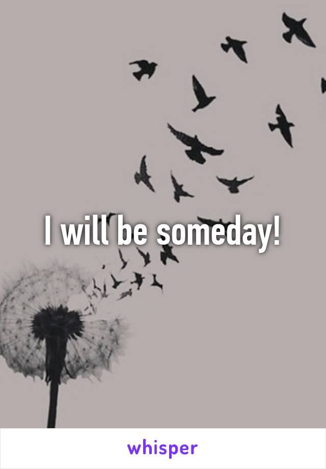 I will be someday!