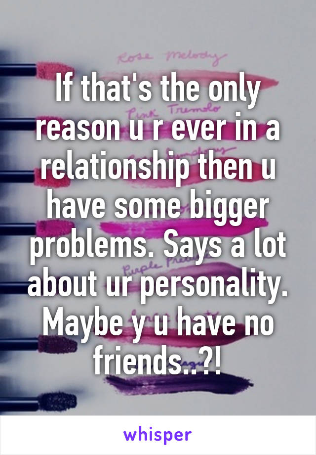 If that's the only reason u r ever in a relationship then u have some bigger problems. Says a lot about ur personality. Maybe y u have no friends..?!