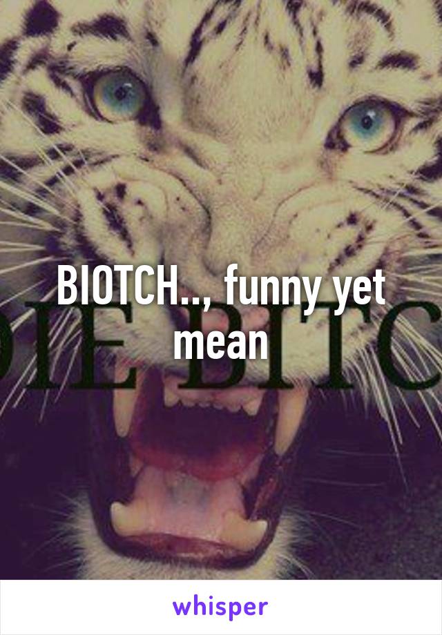 BIOTCH.., funny yet mean