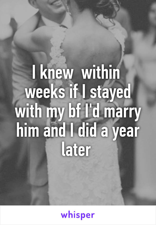 I knew  within  weeks if I stayed with my bf I'd marry him and I did a year later 