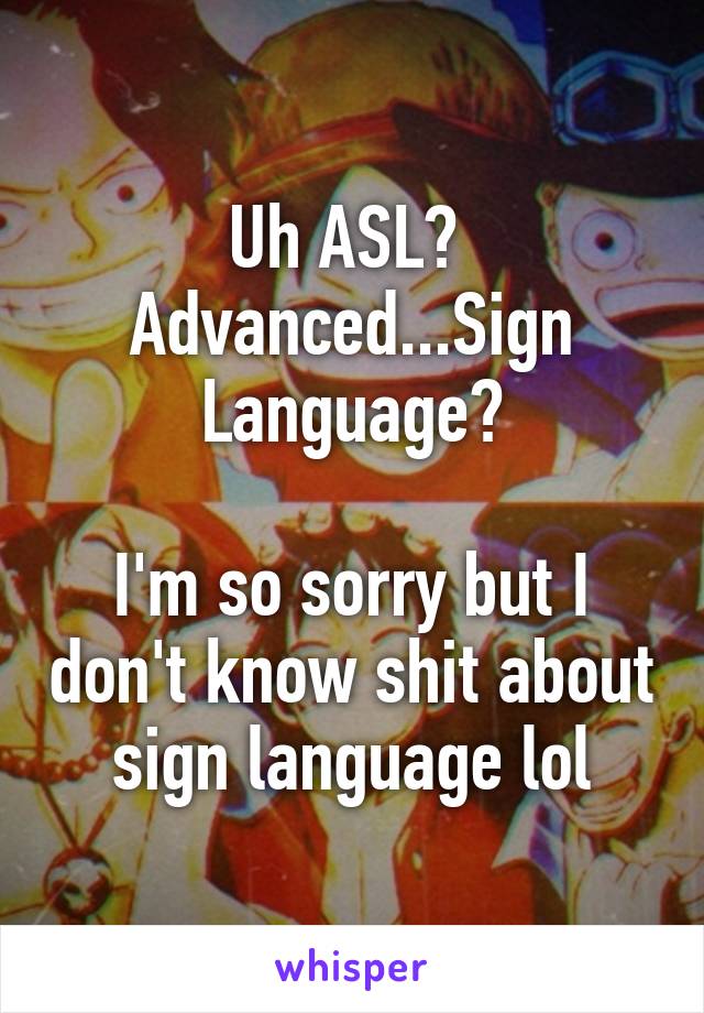 Uh ASL? 
Advanced...Sign Language?

I'm so sorry but I don't know shit about sign language lol