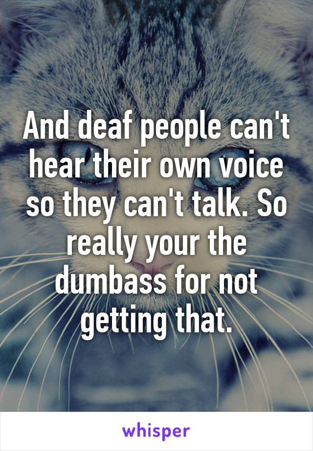 And deaf people can't hear their own voice so they can't talk. So really your the dumbass for not getting that.