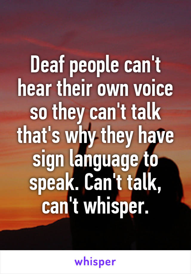 Deaf people can't hear their own voice so they can't talk that's why they have sign language to speak. Can't talk, can't whisper.