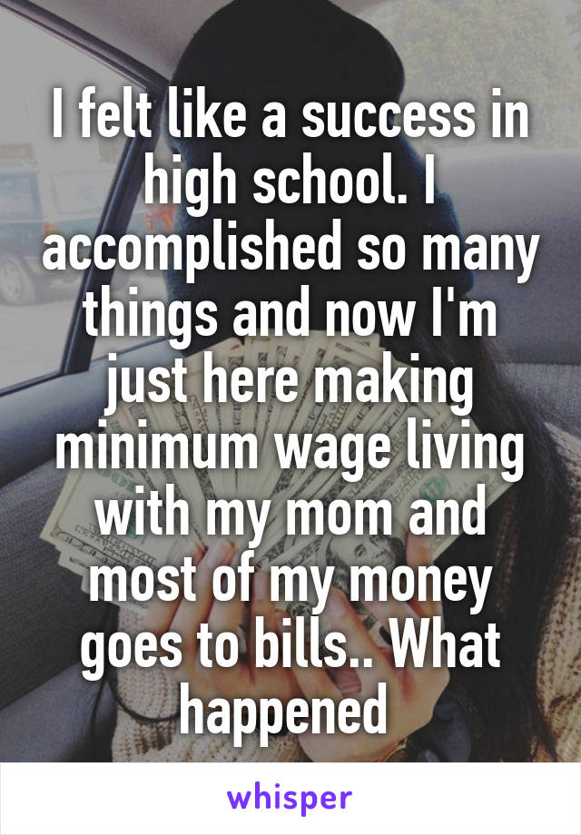 I felt like a success in high school. I accomplished so many things and now I'm just here making minimum wage living with my mom and most of my money goes to bills.. What happened 