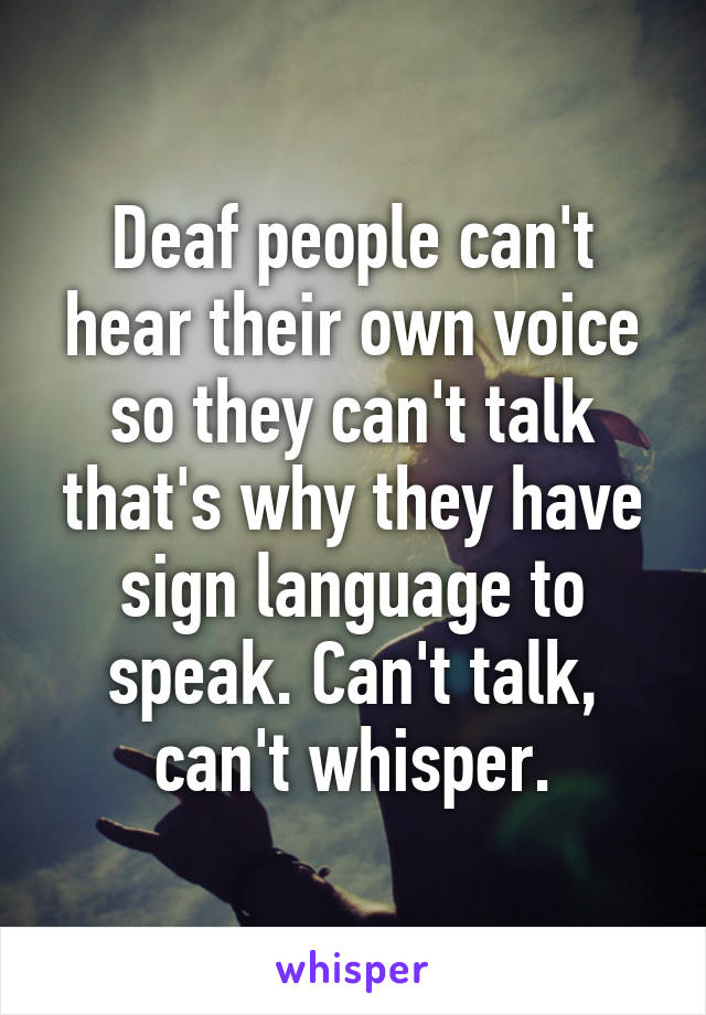 Deaf people can't hear their own voice so they can't talk that's why they have sign language to speak. Can't talk, can't whisper.