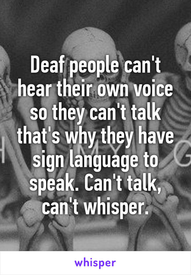 Deaf people can't hear their own voice so they can't talk that's why they have sign language to speak. Can't talk, can't whisper.