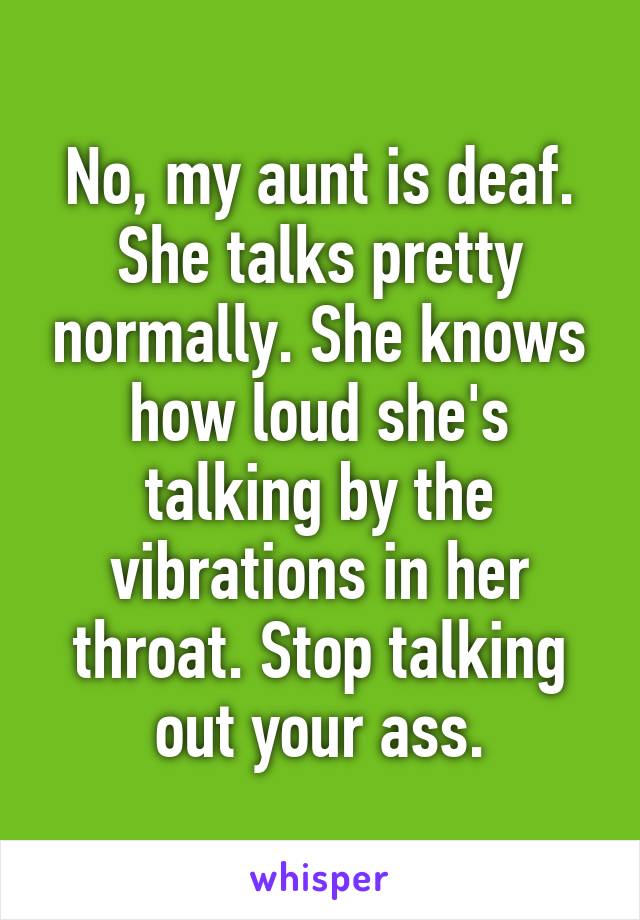 No, my aunt is deaf. She talks pretty normally. She knows how loud she's talking by the vibrations in her throat. Stop talking out your ass.