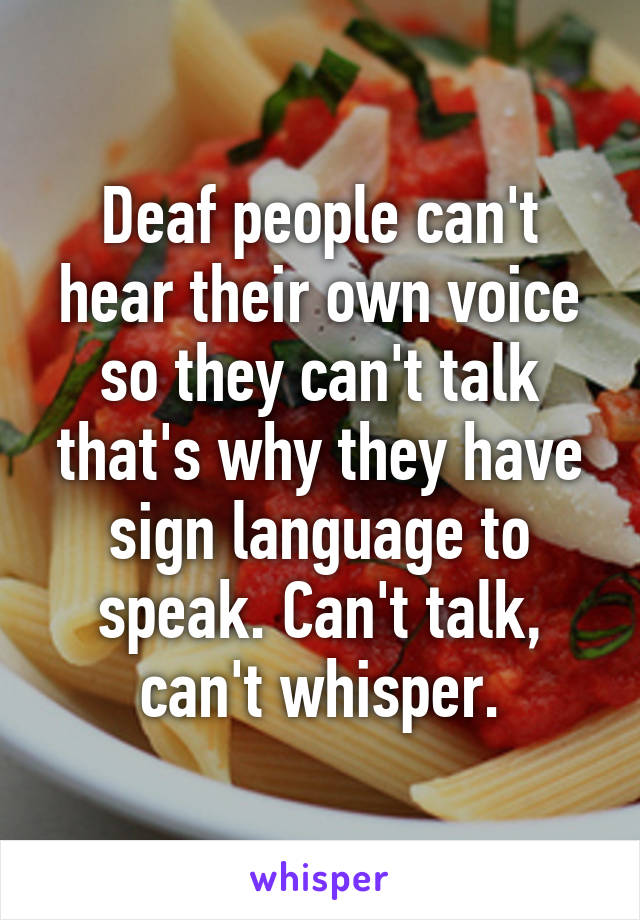 Deaf people can't hear their own voice so they can't talk that's why they have sign language to speak. Can't talk, can't whisper.