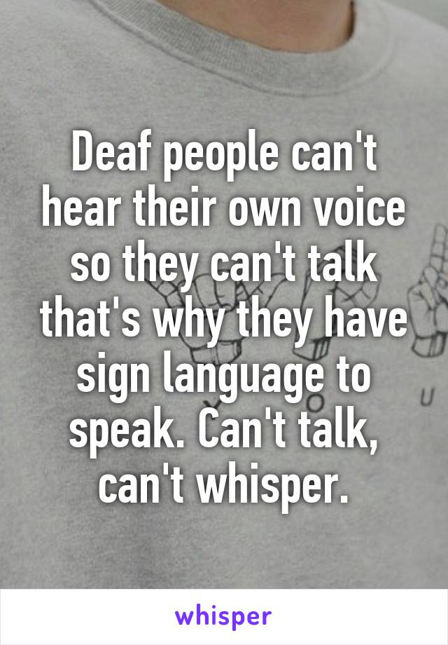 Deaf people can't hear their own voice so they can't talk that's why they have sign language to speak. Can't talk, can't whisper.