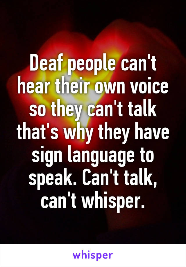 Deaf people can't hear their own voice so they can't talk that's why they have sign language to speak. Can't talk, can't whisper.