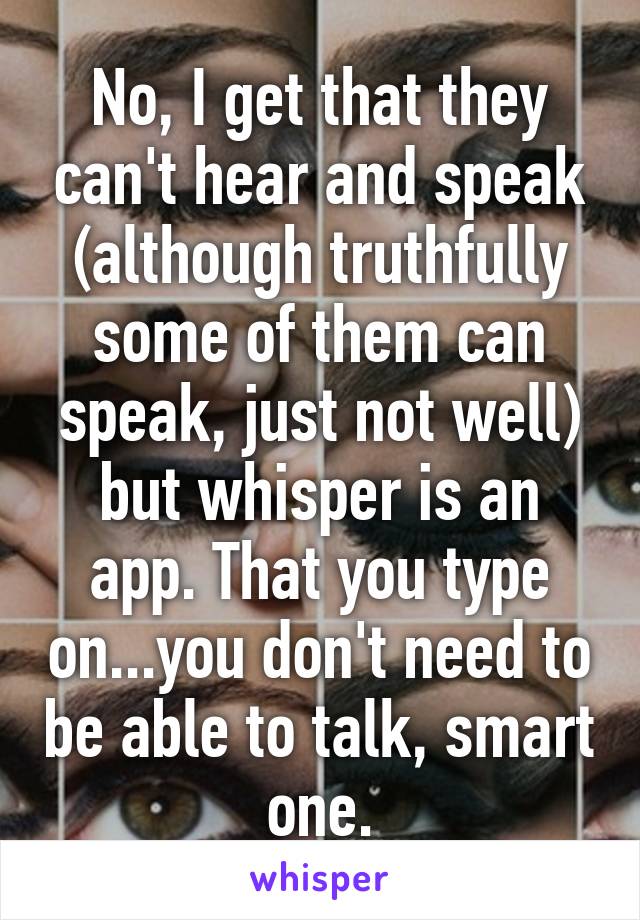 No, I get that they can't hear and speak (although truthfully some of them can speak, just not well) but whisper is an app. That you type on...you don't need to be able to talk, smart one.