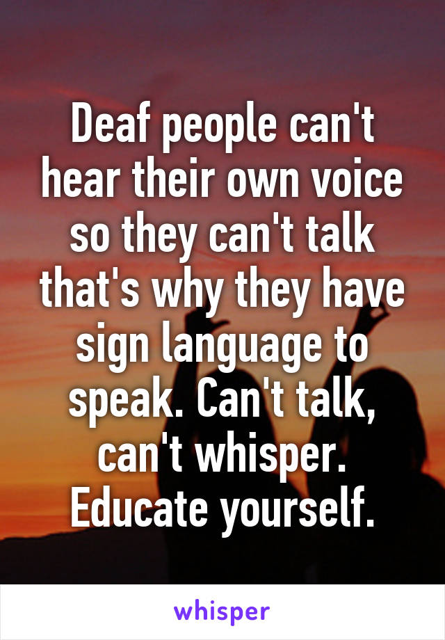 Deaf people can't hear their own voice so they can't talk that's why they have sign language to speak. Can't talk, can't whisper. Educate yourself.