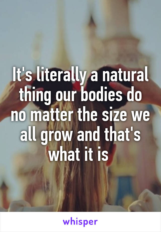 It's literally a natural thing our bodies do no matter the size we all grow and that's what it is 