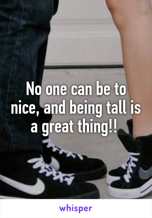 No one can be to nice, and being tall is a great thing!! 