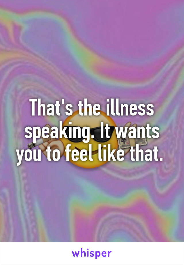 That's the illness speaking. It wants you to feel like that. 