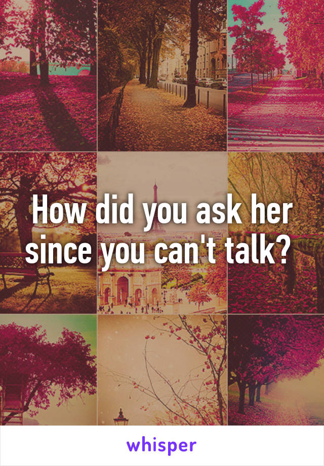 How did you ask her since you can't talk? 