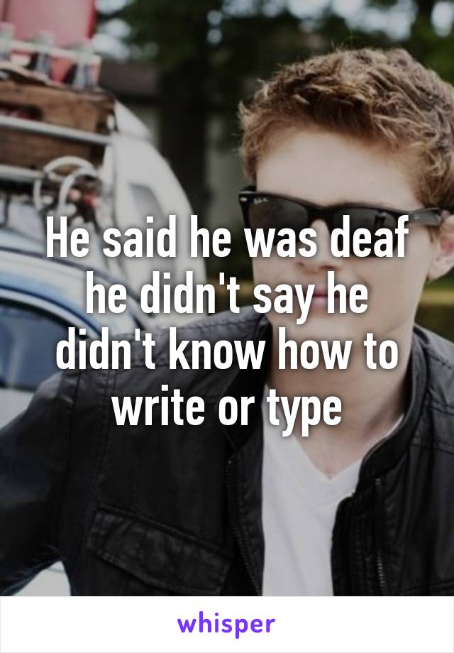 He said he was deaf he didn't say he didn't know how to write or type